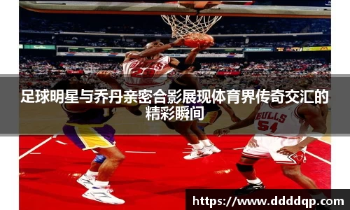 足球明星与乔丹亲密合影展现体育界传奇交汇的精彩瞬间